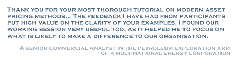 Thank you for your most thorough tutorial on modern asset pricing methods... The feedback I have had from participants put high value on the clarity of your examples. I found our working session very useful too, as it helped me to focus on what is likely to make a difference to our organisation. - Senior Commercial Analyst