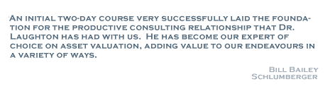 An initial two-day course very successfully laid the foundation for the productive consulting relationship that Dr. Laughton has had with us.  He has become our expert of choice on asset valuation, adding value to our endeavours in a variety of ways. - Bill Bailey