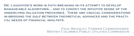 Dr. Laughton's work is path breaking in tis attempt to develop manageable algorithms... and to convey the intuitive sense of the underlying valuation processes. These are crucial consideration in bridging the gulf between theoretical advances and the practical needs of financial analysts. - Paul Bradley, Former Commissioner. British Columbia Public Utilities Commission