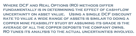 Where DCF and Real Options (RO) methods differ fundamentally is in determining the effect of cash-flow uncertainity on asset value. Using a single DCF discount rate to value a wide range of assets is similar to doing a copper min feasibility study by assuming its grade is the average of all the copper deposits the company owns. RO tunes its analysis to the actual uncertainties involved.