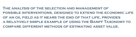 The analysis of the selection and management of possible interventions, designed to extend the economic life of an oil field as it nears the end of that life, provides a relatively simple example of using the Banff Taxonomy to compare different methods of estimating asset value.