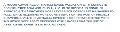 A major advantage of market-based valuation with complete decision tree analysis (MBV-CDTA) is its divide-and-conquer approach. This provides more levers for corporate managers to pull, while requiring more consistency on the part of project champions. The CDTA component takes into account the flexibility that these champions sometimes claim provides 