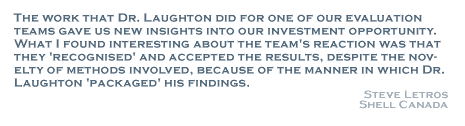 The work that Dr. Laughton did for one of our evaluation teams gave us new insights into our investment opportunity. What I found interesting about the team's reaction was that they 'recognized' and accepted the results, despite the novelty of methods involved, because of the manner in which Dr. Laughton 'packaged' his findings. - Steve Letros, Shell Canada