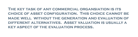 The key task of any commercial organisation is its choice of asset configuration. This choice cannot be made well without the generation and evaluation of different alternatives. Asset valuation is usually a key aspect of the evaluation process.